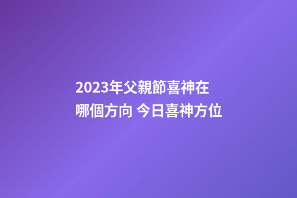 2023年父親節喜神在哪個方向 今日喜神方位